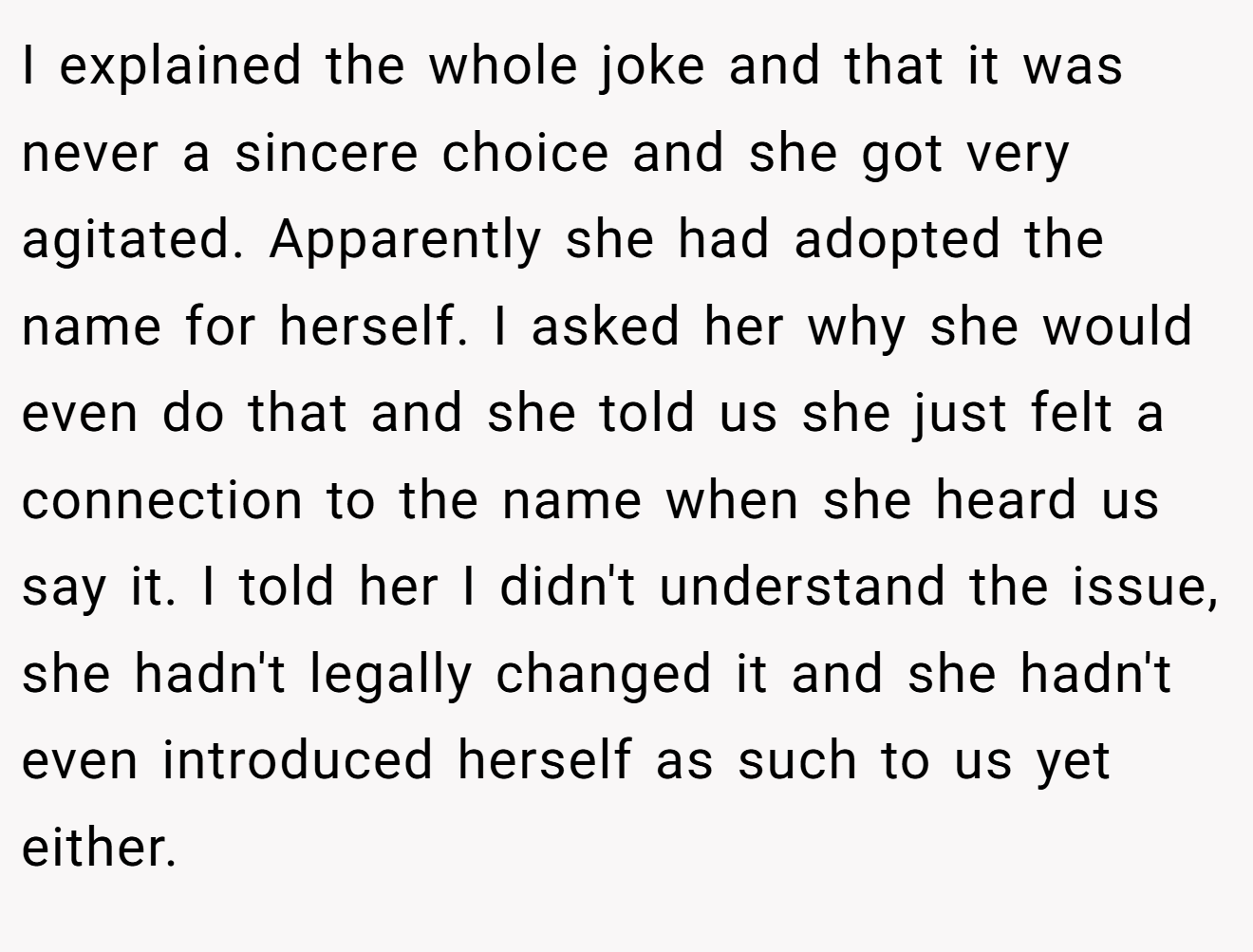 I explained the whole joke and that it was never a sincere choice and she got very agitated. Apparently she had adopted the name for herself. I asked her why she would even do that and she told us she just felt a connection to the name when she heard us say it. I told her I didn't understand the issue, she hadn't legally changed it and she hadn't even introduced herself as such to us yet either.