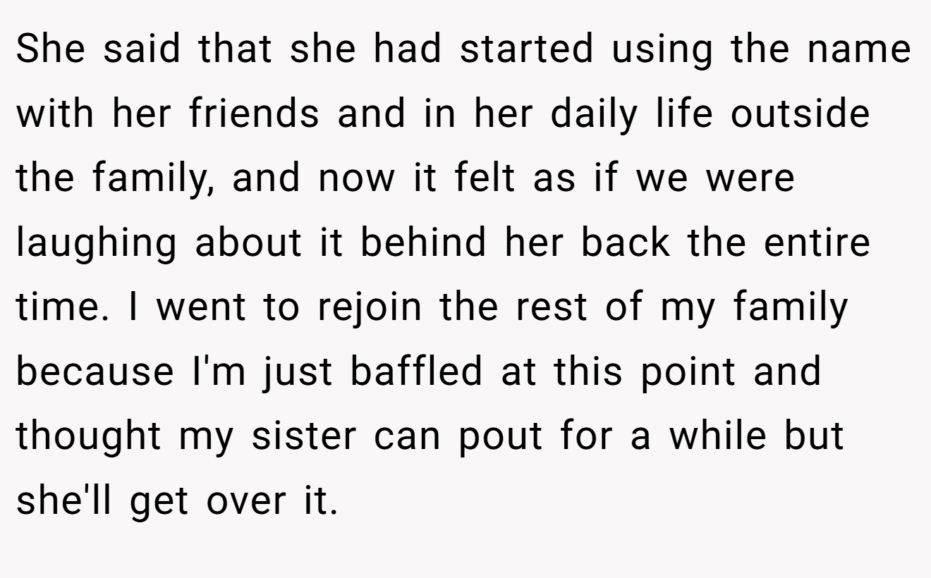She said that she had started using the name with her friends and in her daily life outside the family, and now it felt as if we were laughing about it behind her back the entire time. I went to rejoin the rest of my family because I'm just baffled at this point and thought my sister can pout for a while but she'll get over it.