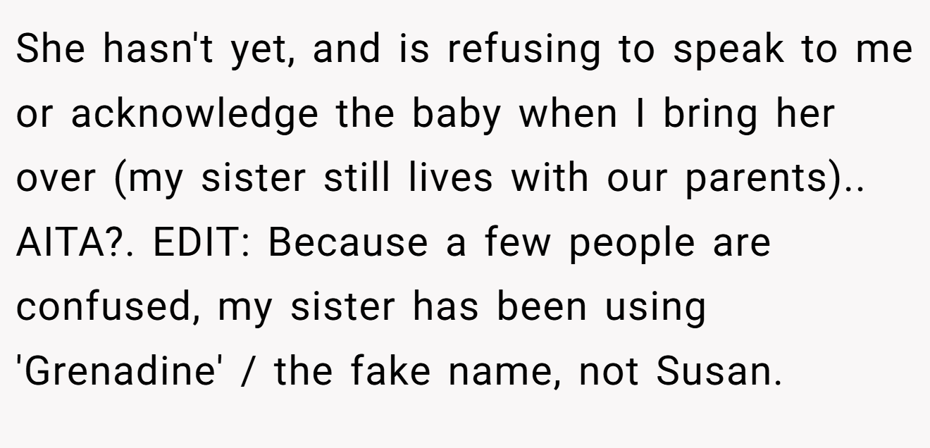 She hasn't yet, and is refusing to speak to me or acknowledge the baby when I bring her over (my sister still lives with our parents).. AITA?. EDIT: Because a few people are confused, my sister has been using 'Grenadine' / the fake name, not Susan.