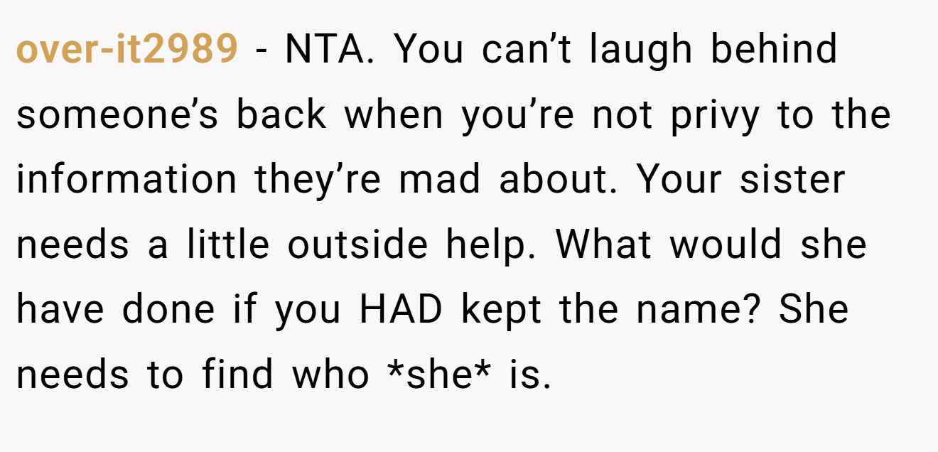 over-it2989 - NTA. You can’t laugh behind someone’s back when you’re not privy to the information they’re mad about. Your sister needs a little outside help. What would she have done if you HAD kept the name? She needs to find who *she* is.