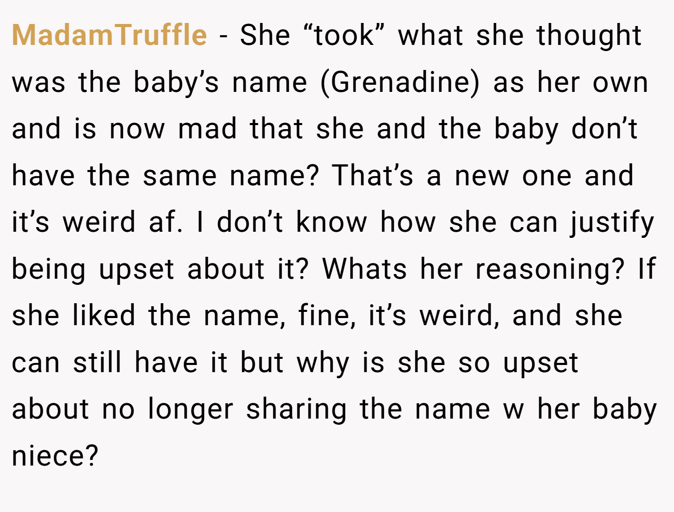 MadamTruffle - She “took” what she thought was the baby’s name (Grenadine) as her own and is now mad that she and the baby don’t have the same name? That’s a new one and it’s weird af. I don’t know how she can justify being upset about it? Whats her reasoning? If she liked the name, fine, it’s weird, and she can still have it but why is she so upset about no longer sharing the name w her baby niece?