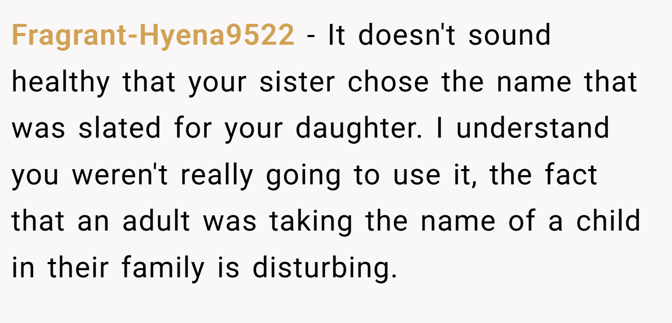Fragrant-Hyena9522 - It doesn't sound healthy that your sister chose the name that was slated for your daughter. I understand you weren't really going to use it, the fact that an adult was taking the name of a child in their family is disturbing.
