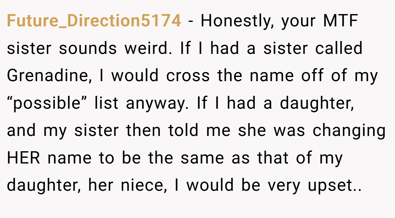 Future_Direction5174 - Honestly, your MTF sister sounds weird. If I had a sister called Grenadine, I would cross the name off of my “possible” list anyway. If I had a daughter, and my sister then told me she was changing HER name to be the same as that of my daughter, her niece, I would be very upset..