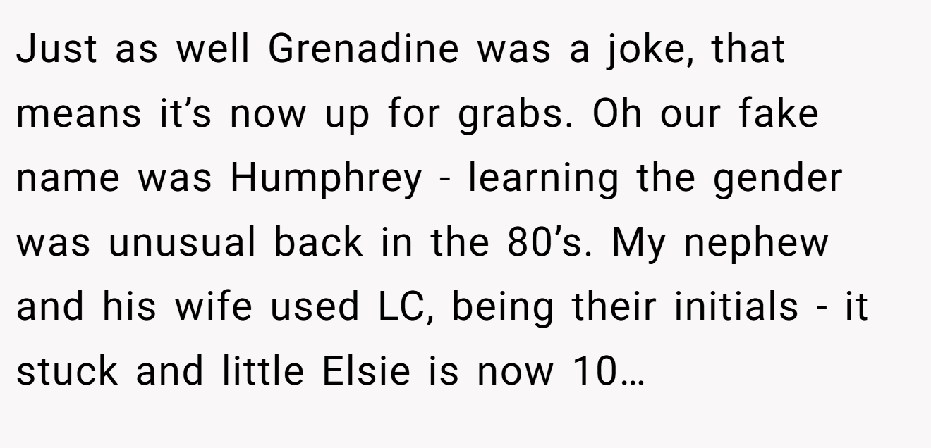 Just as well Grenadine was a joke, that means it’s now up for grabs. Oh our fake name was Humphrey - learning the gender was unusual back in the 80’s. My nephew and his wife used LC, being their initials - it stuck and little Elsie is now 10…