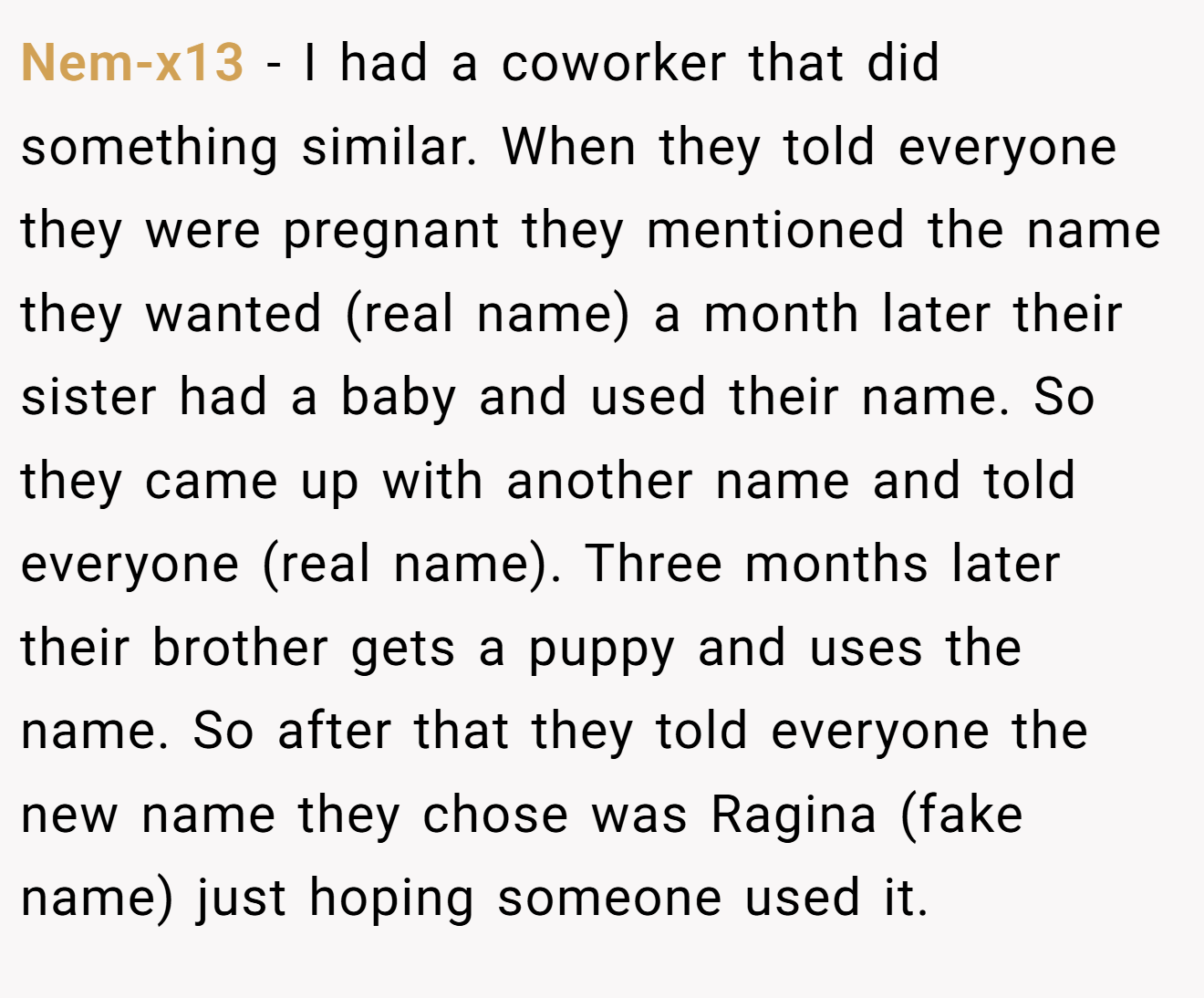 Nem-x13 - I had a coworker that did something similar. When they told everyone they were pregnant they mentioned the name they wanted (real name) a month later their sister had a baby and used their name. So they came up with another name and told everyone (real name). Three months later their brother gets a puppy and uses the name. So after that they told everyone the new name they chose was Ragina (fake name) just hoping someone used it.