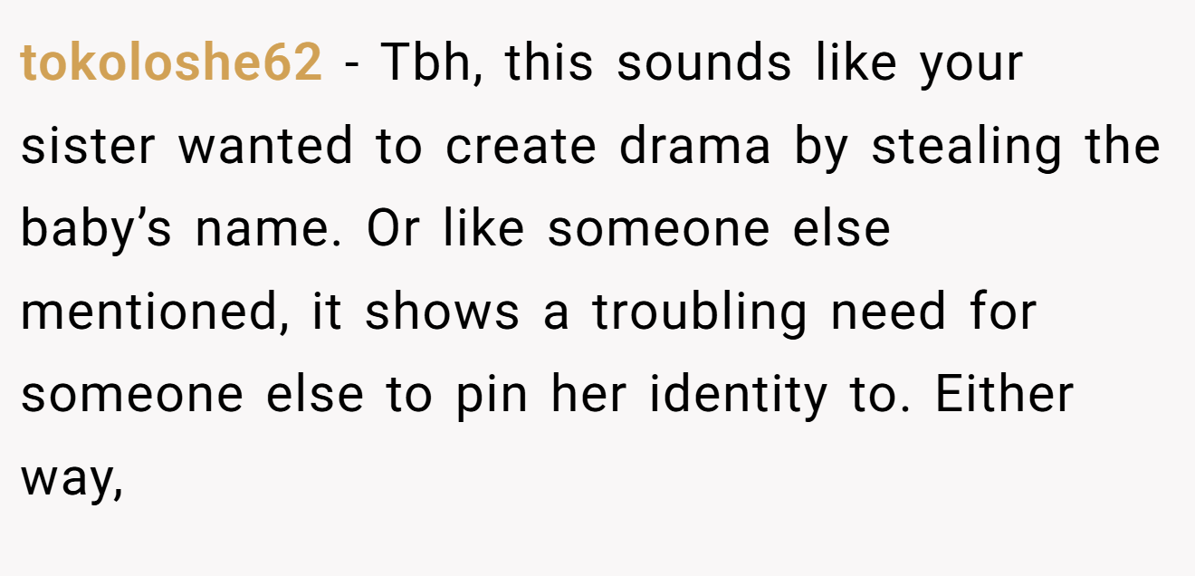 tokoloshe62 - Tbh, this sounds like your sister wanted to create drama by stealing the baby’s name. Or like someone else mentioned, it shows a troubling need for someone else to pin her identity to. Either way,