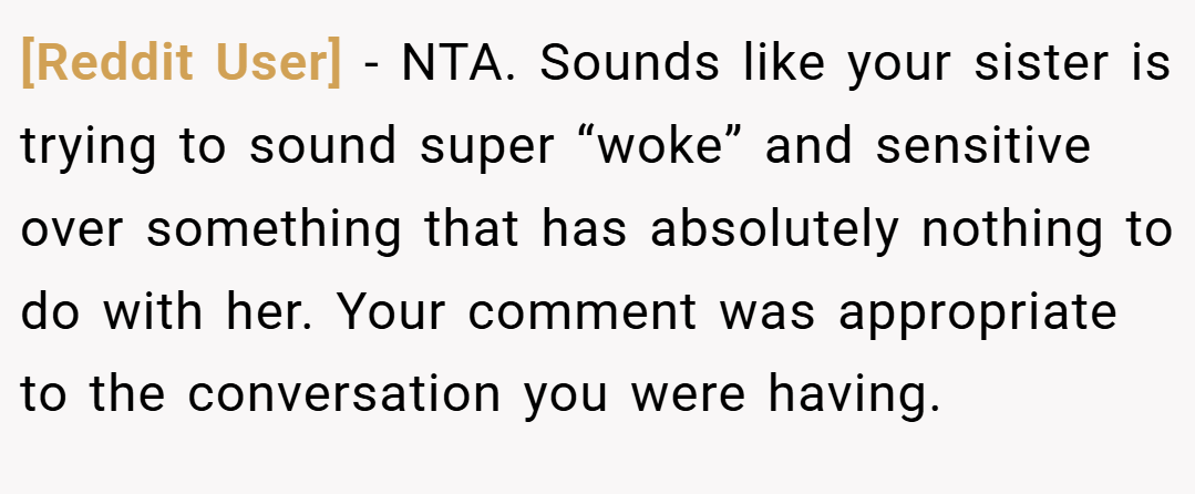 [Reddit User] − NTA. Sounds like your sister is trying to sound super “woke” and sensitive over something that has absolutely nothing to do with her. Your comment was appropriate to the conversation you were having.