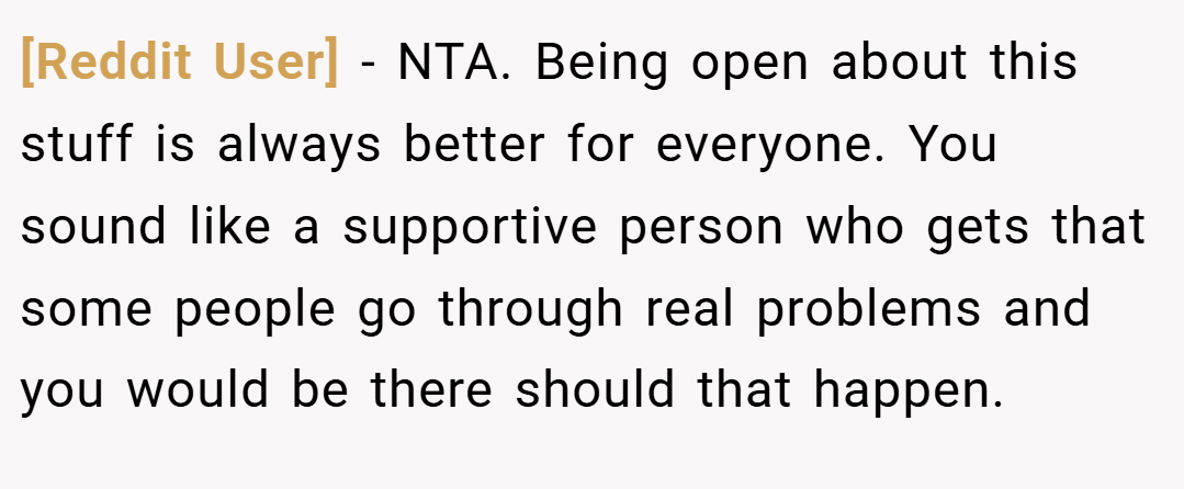 [Reddit User] − NTA. Being open about this stuff is always better for everyone. You sound like a supportive person who gets that some people go through real problems and you would be there should that happen.