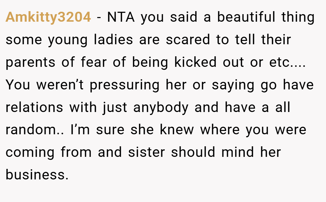 Amkitty3204 − NTA you said a beautiful thing some young ladies are scared to tell their parents of fear of being kicked out or etc.... You weren’t pressuring her or saying go have relations with just anybody and have a all random.. I’m sure she knew where you were coming from and sister should mind her business.