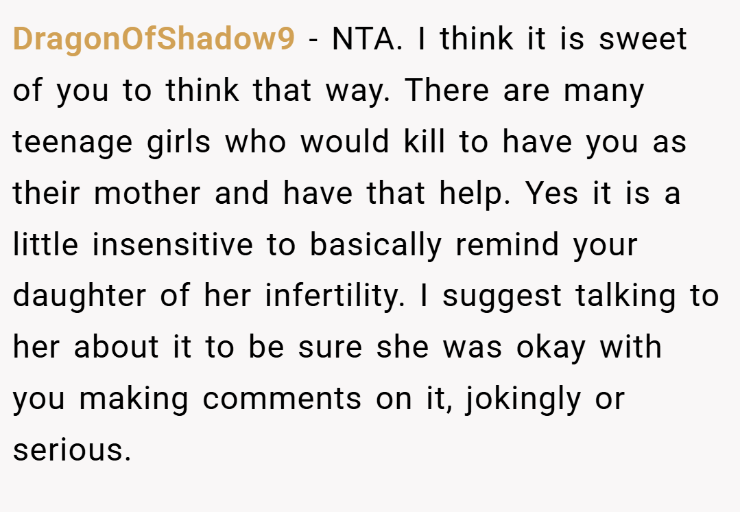 DragonOfShadow9 − NTA. I think it is sweet of you to think that way. There are many teenage girls who would kill to have you as their mother and have that help. Yes it is a little insensitive to basically remind your daughter of her infertility. I suggest talking to her about it to be sure she was okay with you making comments on it, jokingly or serious.