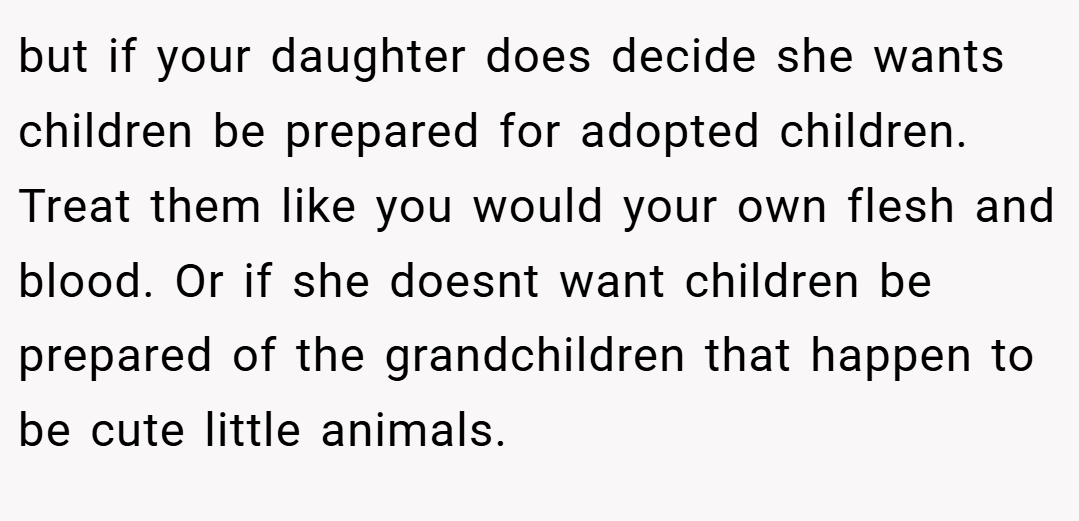 but if your daughter does decide she wants children be prepared for adopted children. Treat them like you would your own flesh and blood. Or if she doesnt want children be prepared of the grandchildren that happen to be cute little animals.