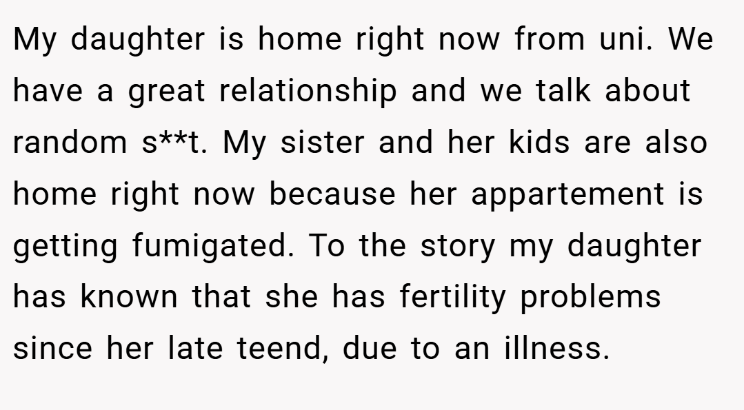 My daughter is home right now from uni. We have a great relationship and we talk about random s**t. My sister and her kids are also home right now because her appartement is getting fumigated. To the story my daughter has known that she has fertility problems since her late teend, due to an illness.