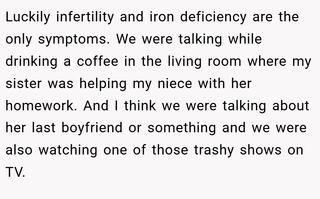 Luckily infertility and iron deficiency are the only symptoms. We were talking while drinking a coffee in the living room where my sister was helping my niece with her homework. And I think we were talking about her last boyfriend or something and we were also watching one of those trashy shows on TV.