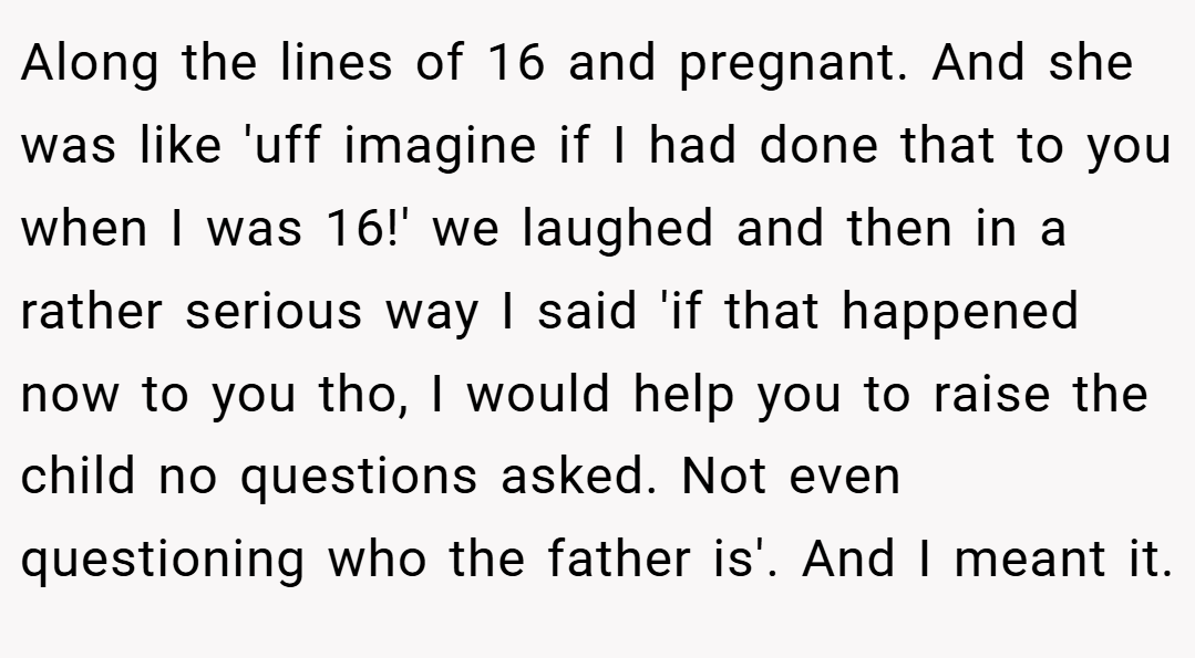 Along the lines of 16 and pregnant. And she was like 'uff imagine if I had done that to you when I was 16!' we laughed and then in a rather serious way I said 'if that happened now to you tho, I would help you to raise the child no questions asked. Not even questioning who the father is'. And I meant it.