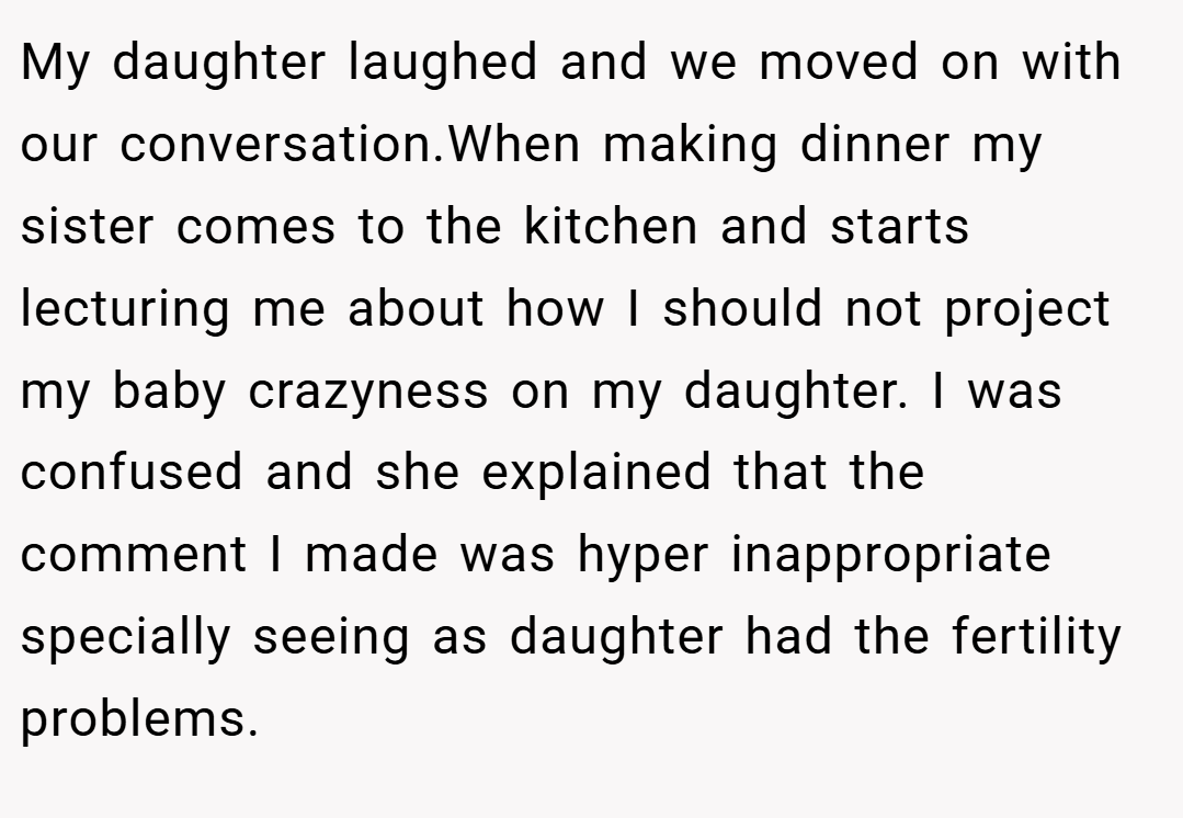 My daughter laughed and we moved on with our conversation.When making dinner my sister comes to the kitchen and starts lecturing me about how I should not project my baby crazyness on my daughter. I was confused and she explained that the comment I made was hyper inappropriate specially seeing as daughter had the fertility problems.