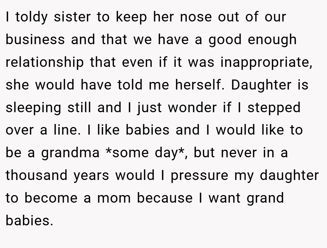 I toldy sister to keep her nose out of our business and that we have a good enough relationship that even if it was inappropriate, she would have told me herself. Daughter is sleeping still and I just wonder if I stepped over a line. I like babies and I would like to be a grandma *some day*, but never in a thousand years would I pressure my daughter to become a mom because I want grand babies.