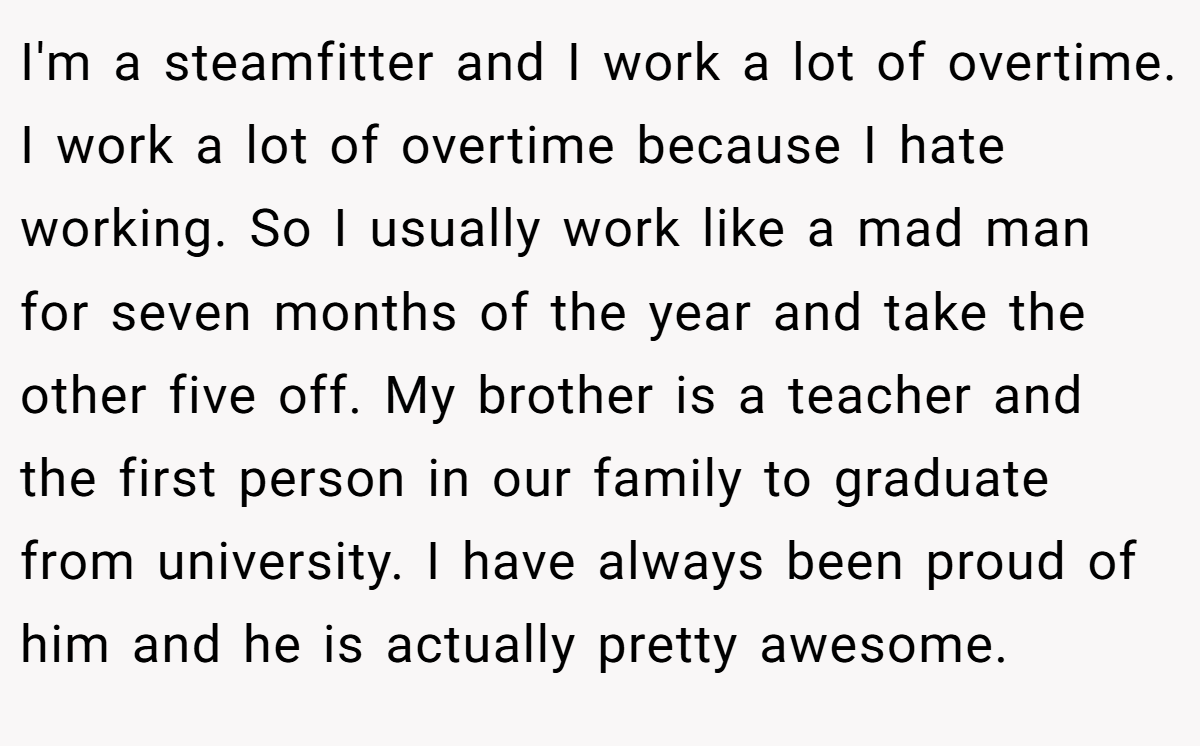 I'm a steamfitter and I work a lot of overtime. I work a lot of overtime because I hate working. So I usually work like a mad man for seven months of the year and take the other five off. My brother is a teacher and the first person in our family to graduate from university. I have always been proud of him and he is actually pretty awesome.
