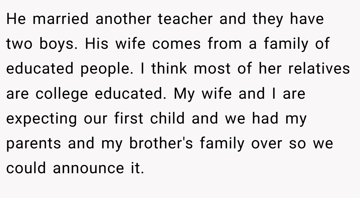 He married another teacher and they have two boys. His wife comes from a family of educated people. I think most of her relatives are college educated. My wife and I are expecting our first child and we had my parents and my brother's family over so we could announce it.