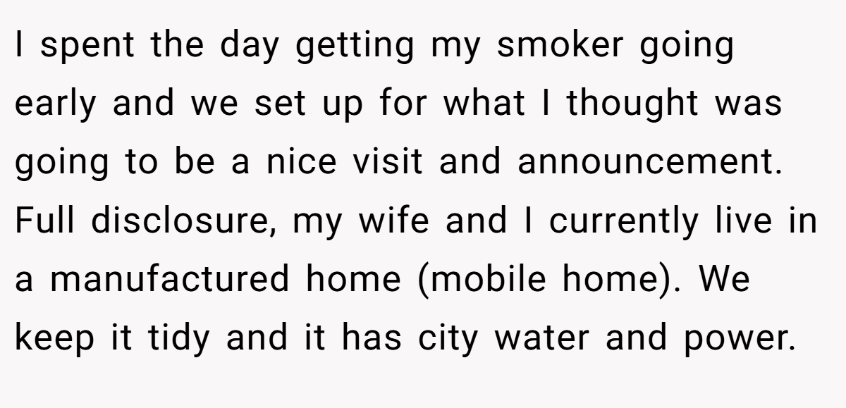 I spent the day getting my smoker going early and we set up for what I thought was going to be a nice visit and announcement. Full disclosure, my wife and I currently live in a manufactured home (mobile home). We keep it tidy and it has city water and power.