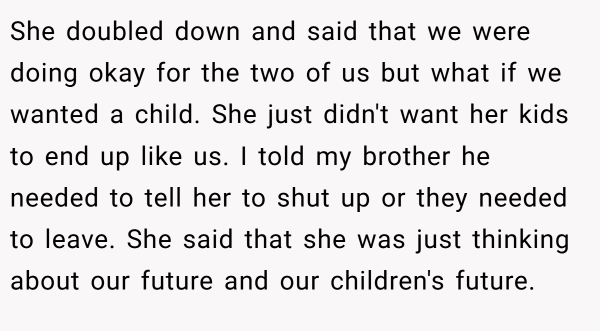 She doubled down and said that we were doing okay for the two of us but what if we wanted a child. She just didn't want her kids to end up like us. I told my brother he needed to tell her to shut up or they needed to leave. She said that she was just thinking about our future and our children's future.