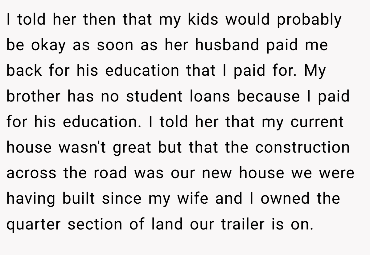 I told her then that my kids would probably be okay as soon as her husband paid me back for his education that I paid for. My brother has no student loans because I paid for his education. I told her that my current house wasn't great but that the construction across the road was our new house we were having built since my wife and I owned the quarter section of land our trailer is on.