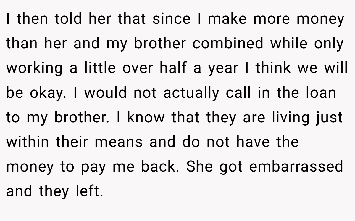I then told her that since I make more money than her and my brother combined while only working a little over half a year I think we will be okay. I would not actually call in the loan to my brother. I know that they are living just within their means and do not have the money to pay me back. She got embarrassed and they left.