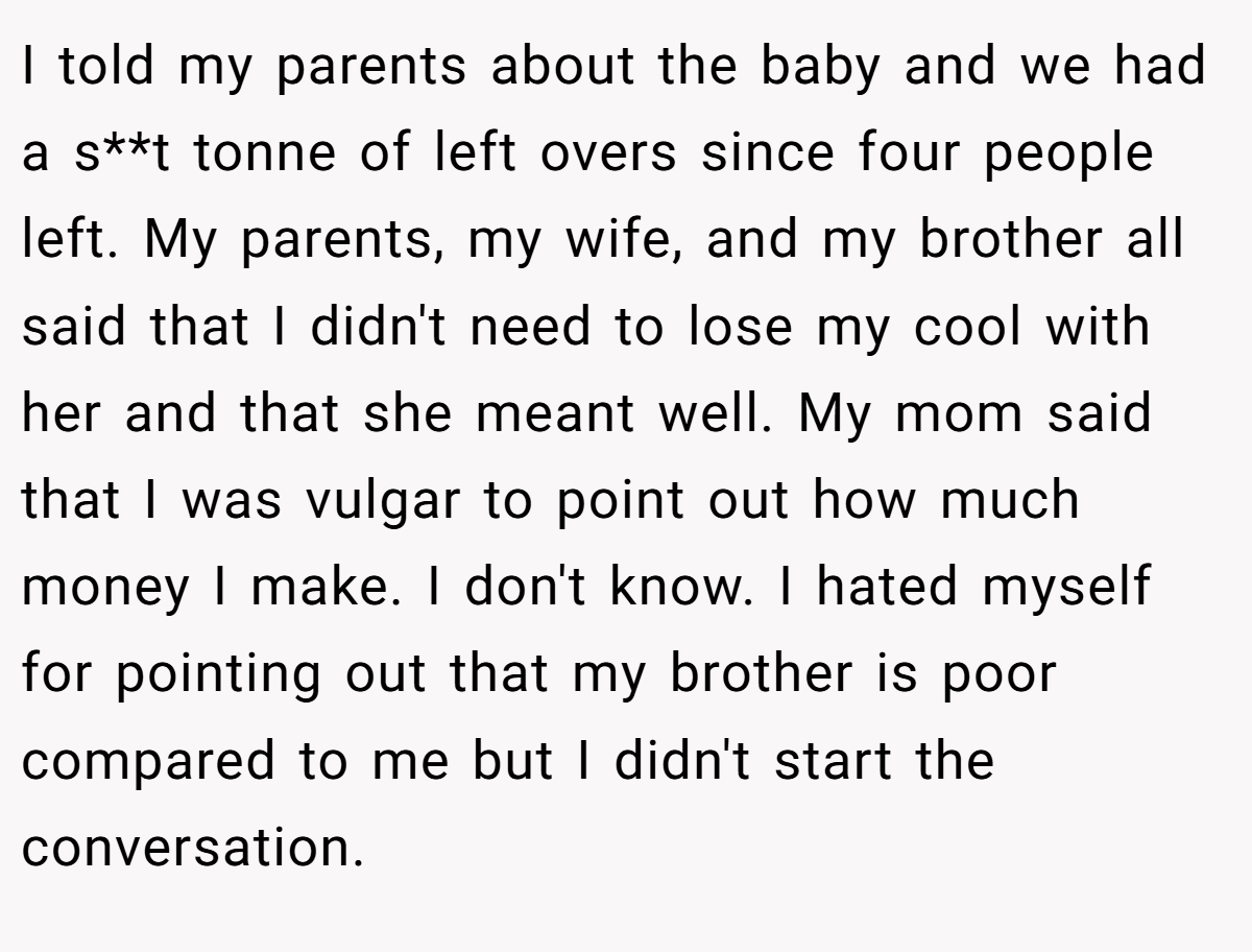 I told my parents about the baby and we had a s**t tonne of left overs since four people left. My parents, my wife, and my brother all said that I didn't need to lose my cool with her and that she meant well. My mom said that I was vulgar to point out how much money I make. I don't know. I hated myself for pointing out that my brother is poor compared to me but I didn't start the conversation.