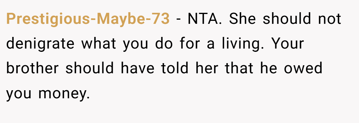 Prestigious-Maybe-73 - NTA. She should not denigrate what you do for a living. Your brother should have told her that he owed you money.