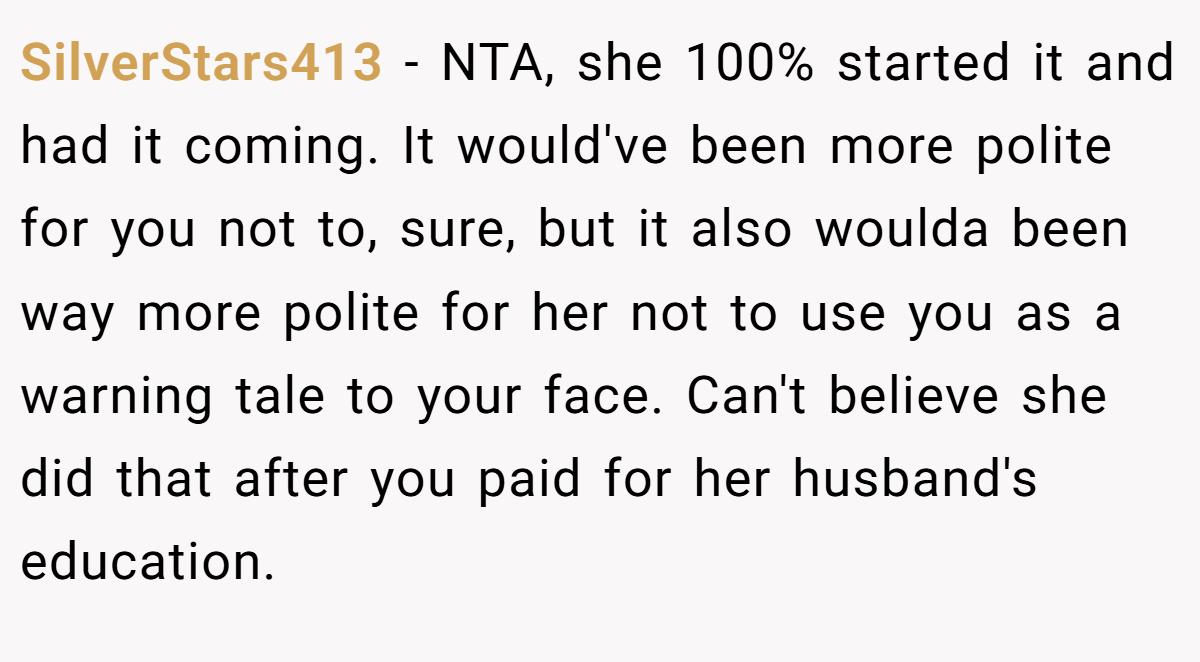 SilverStars413 - NTA, she 100% started it and had it coming. It would've been more polite for you not to, sure, but it also woulda been way more polite for her not to use you as a warning tale to your face. Can't believe she did that after you paid for her husband's education.