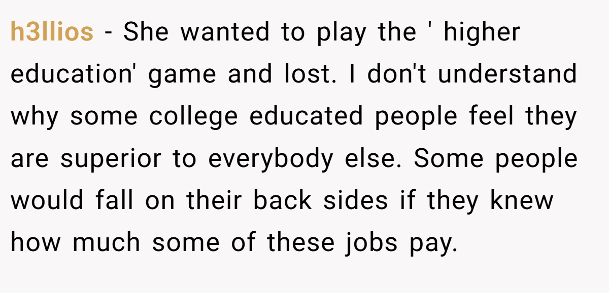 h3llios - She wanted to play the ' higher education' game and lost. I don't understand why some college educated people feel they are superior to everybody else. Some people would fall on their back sides if they knew how much some of these jobs pay.