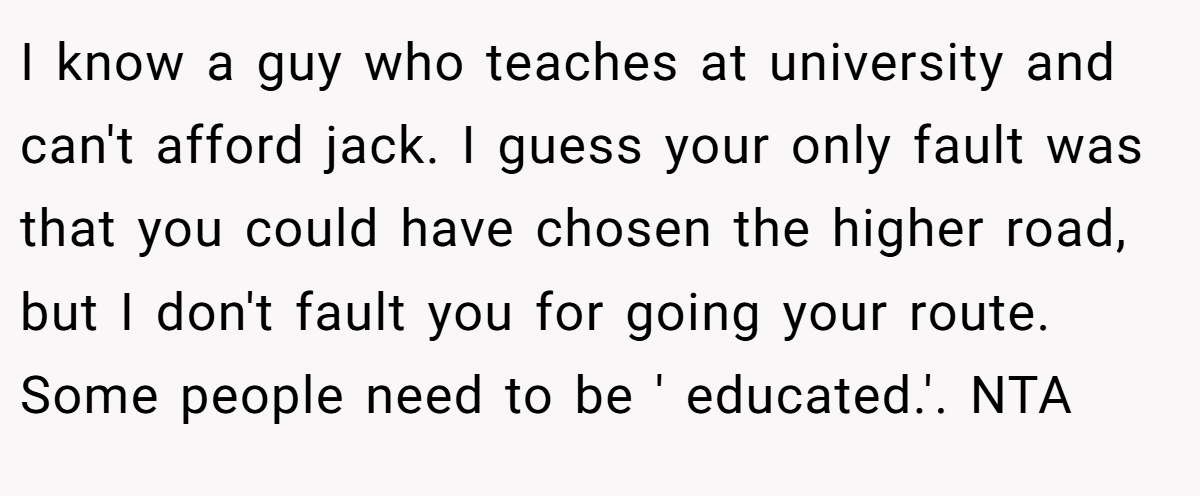 I know a guy who teaches at university and can't afford jack. I guess your only fault was that you could have chosen the higher road, but I don't fault you for going your route. Some people need to be ' educated.'. NTA