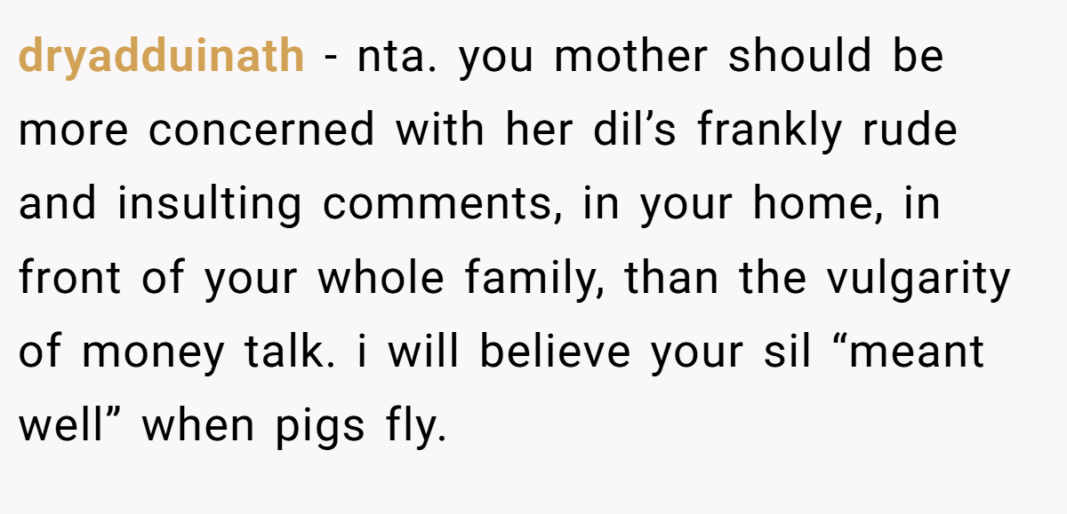 dryadduinath - nta. you mother should be more concerned with her dil’s frankly rude and insulting comments, in your home, in front of your whole family, than the vulgarity of money talk. i will believe your sil “meant well” when pigs fly.