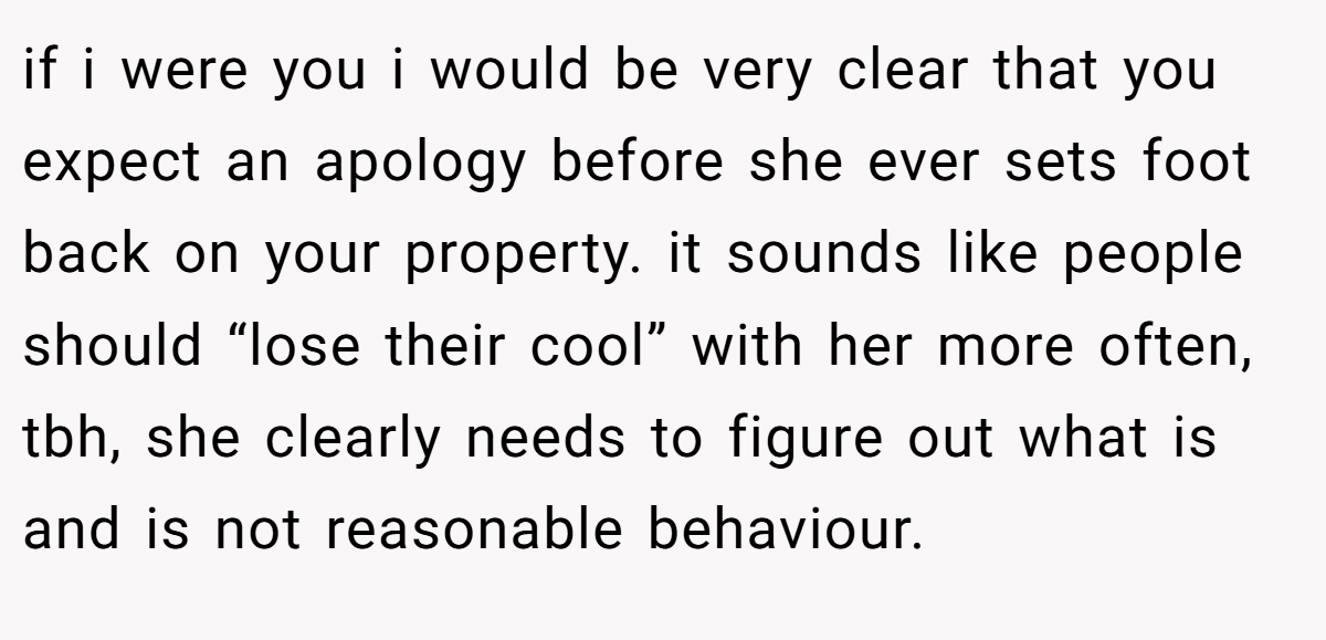 if i were you i would be very clear that you expect an apology before she ever sets foot back on your property. it sounds like people should “lose their cool” with her more often, tbh, she clearly needs to figure out what is and is not reasonable behaviour.