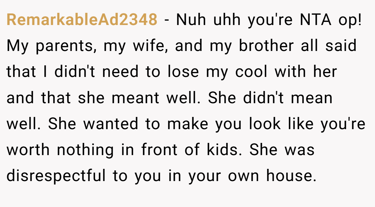 RemarkableAd2348 - Nuh uhh you're NTA op! My parents, my wife, and my brother all said that I didn't need to lose my cool with her and that she meant well. She didn't mean well. She wanted to make you look like you're worth nothing in front of kids. She was disrespectful to you in your own house.