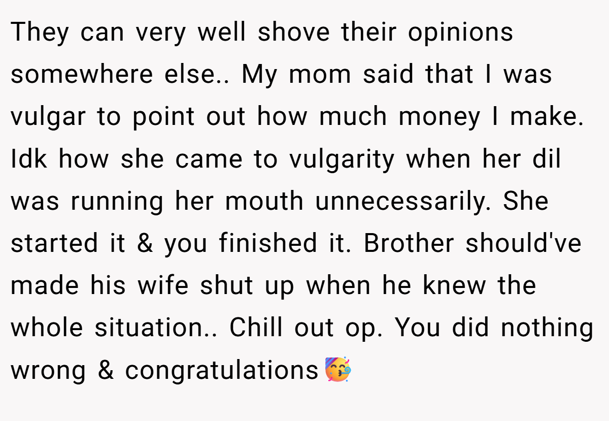 They can very well shove their opinions somewhere else.. My mom said that I was vulgar to point out how much money I make. Idk how she came to vulgarity when her dil was running her mouth unnecessarily. She started it & you finished it. Brother should've made his wife shut up when he knew the whole situation.. Chill out op. You did nothing wrong & congratulations🥳