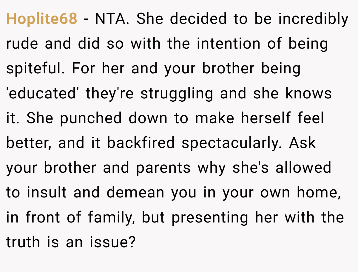 Hoplite68  - NTA. She decided to be incredibly rude and did so with the intention of being spiteful. For her and your brother being 'educated' they're struggling and she knows it. She punched down to make herself feel better, and it backfired spectacularly. Ask your brother and parents why she's allowed to insult and demean you in your own home, in front of family, but presenting her with the truth is an issue?