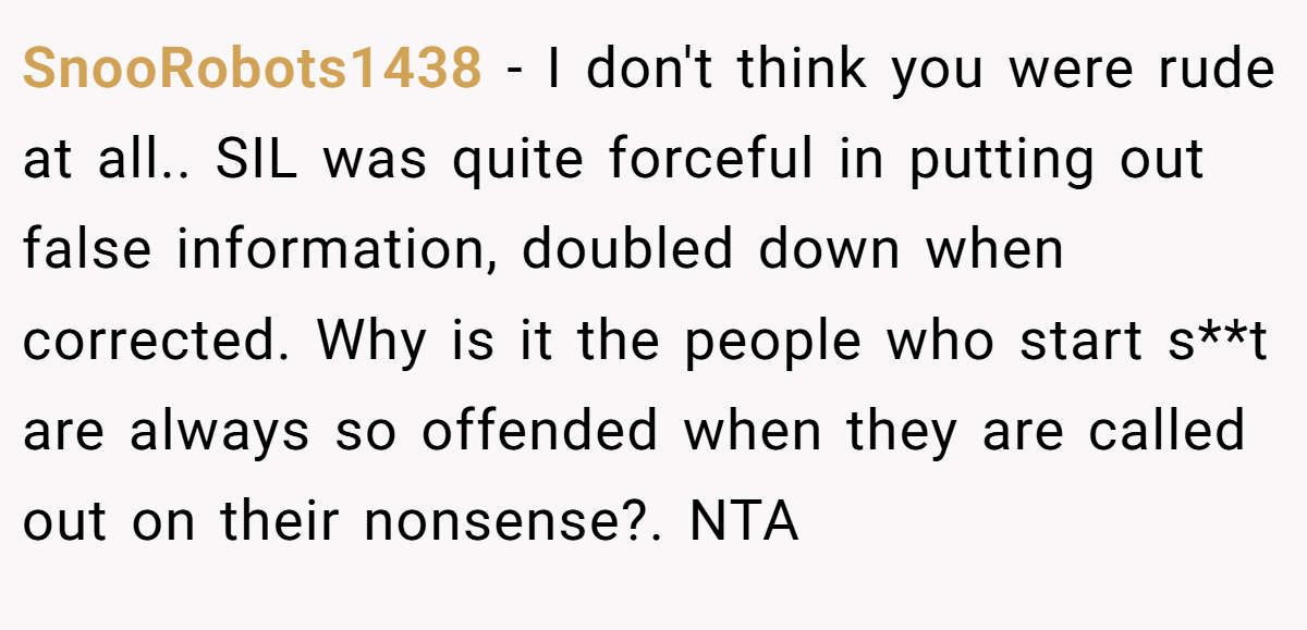 SnooRobots1438 - I don't think you were rude at all.. SIL was quite forceful in putting out false information, doubled down when corrected. Why is it the people who start s**t are always so offended when they are called out on their nonsense?. NTA