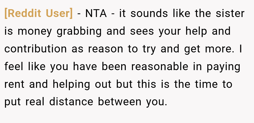 [Reddit User] − NTA - it sounds like the sister is money grabbing and sees your help and contribution as reason to try and get more. I feel like you have been reasonable in paying rent and helping out but this is the time to put real distance between you.