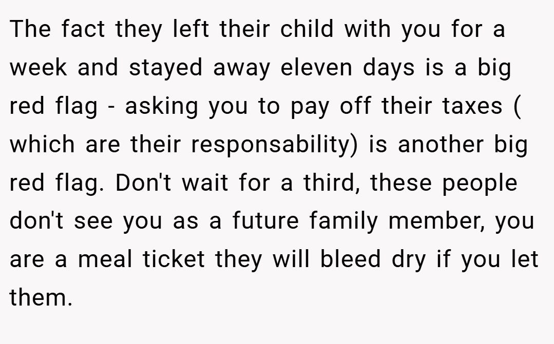 The fact they left their child with you for a week and stayed away eleven days is a big red flag - asking you to pay off their taxes ( which are their responsability) is another big red flag. Don't wait for a third, these people don't see you as a future family member, you are a meal ticket they will bleed dry if you let them.