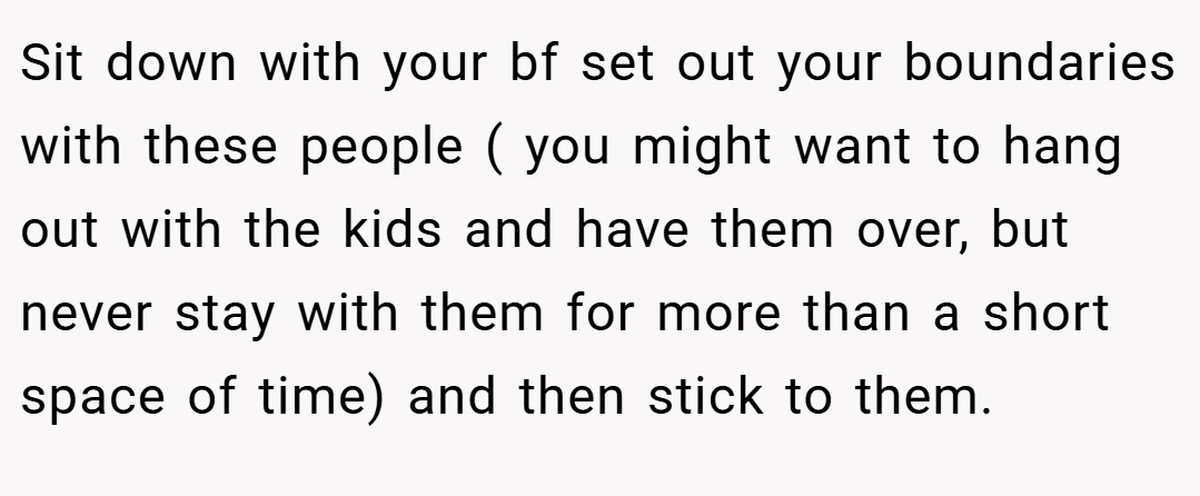 Sit down with your bf set out your boundaries with these people ( you might want to hang out with the kids and have them over, but never stay with them for more than a short space of time) and then stick to them.