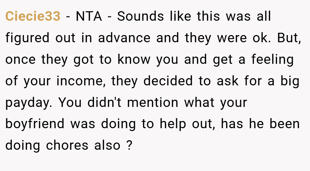 Ciecie33 − NTA - Sounds like this was all figured out in advance and they were ok. But, once they got to know you and get a feeling of your income, they decided to ask for a big payday. You didn't mention what your boyfriend was doing to help out, has he been doing chores also ?