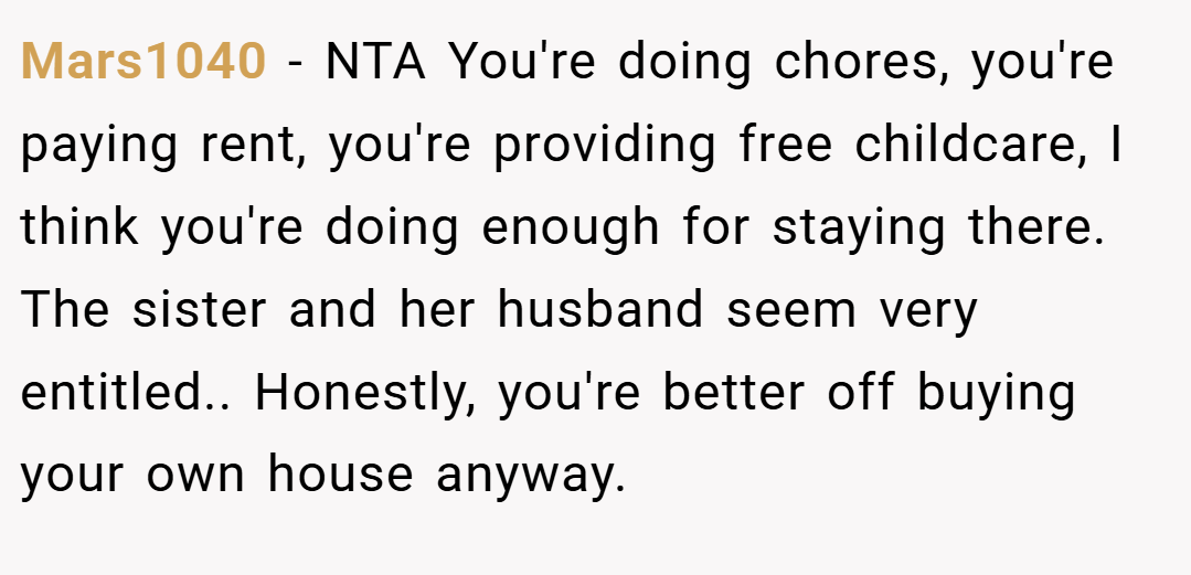 Mars1040 − NTA You're doing chores, you're paying rent, you're providing free childcare, I think you're doing enough for staying there. The sister and her husband seem very entitled.. Honestly, you're better off buying your own house anyway.