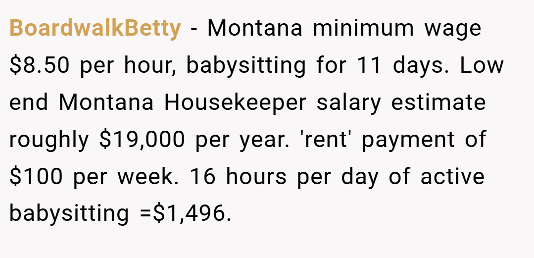 BoardwalkBetty − Montana minimum wage $8.50 per hour, babysitting for 11 days. Low end Montana Housekeeper salary estimate roughly $19,000 per year. 'rent' payment of $100 per week. 16 hours per day of active babysitting =$1,496.