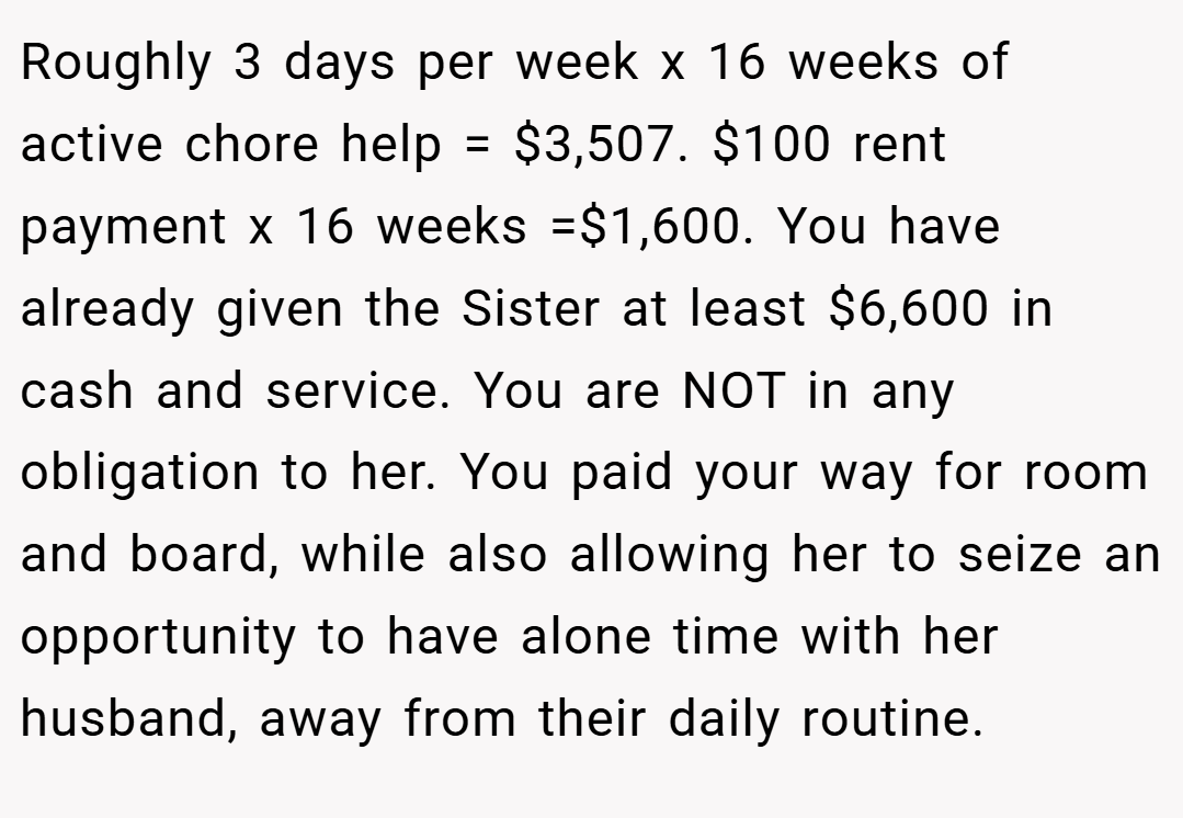 Roughly 3 days per week x 16 weeks of active chore help = $3,507. $100 rent payment x 16 weeks =$1,600. You have already given the Sister at least $6,600 in cash and service. You are NOT in any obligation to her. You paid your way for room and board, while also allowing her to seize an opportunity to have alone time with her husband, away from their daily routine.