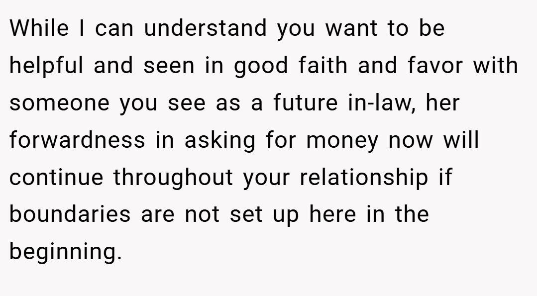While I can understand you want to be helpful and seen in good faith and favor with someone you see as a future in-law, her forwardness in asking for money now will continue throughout your relationship if boundaries are not set up here in the beginning.