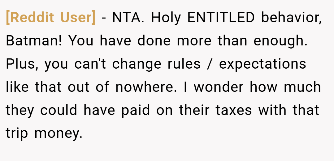 [Reddit User] − NTA. Holy ENTITLED behavior, Batman! You have done more than enough. Plus, you can't change rules / expectations like that out of nowhere. I wonder how much they could have paid on their taxes with that trip money.