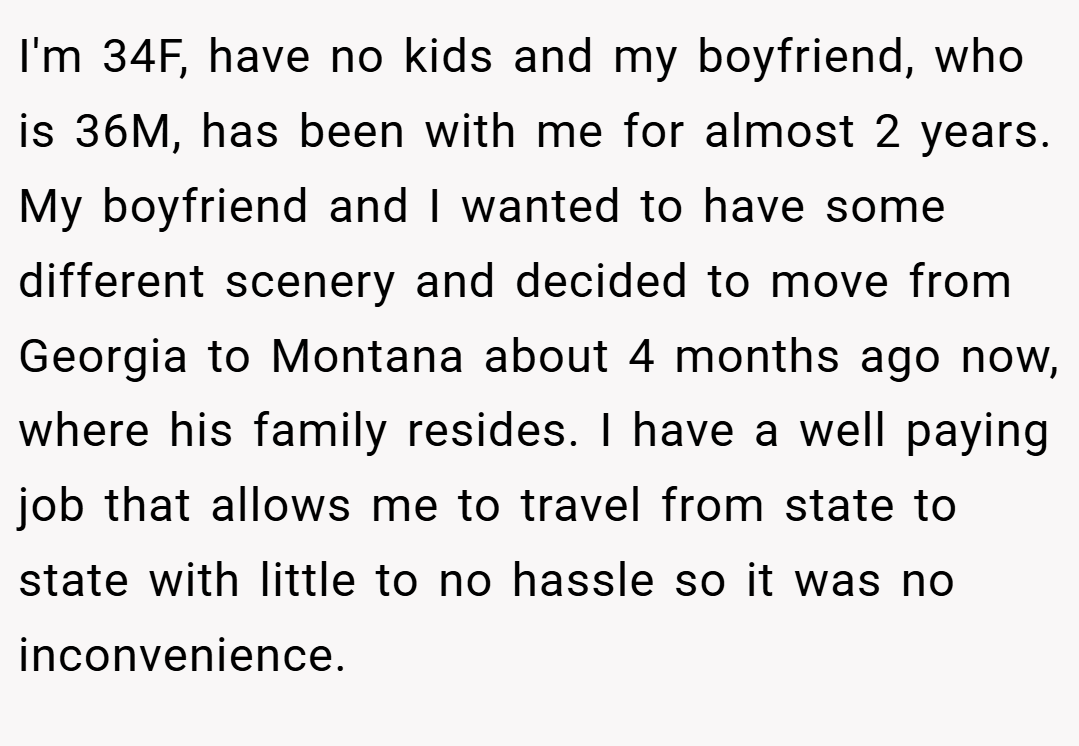 I'm 34F, have no kids and my boyfriend, who is 36M, has been with me for almost 2 years. My boyfriend and I wanted to have some different scenery and decided to move from Georgia to Montana about 4 months ago now, where his family resides. I have a well paying job that allows me to travel from state to state with little to no hassle so it was no inconvenience.