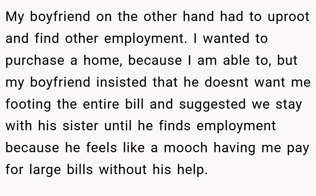 My boyfriend on the other hand had to uproot and find other employment. I wanted to purchase a home, because I am able to, but my boyfriend insisted that he doesnt want me footing the entire bill and suggested we stay with his sister until he finds employment because he feels like a mooch having me pay for large bills without his help.