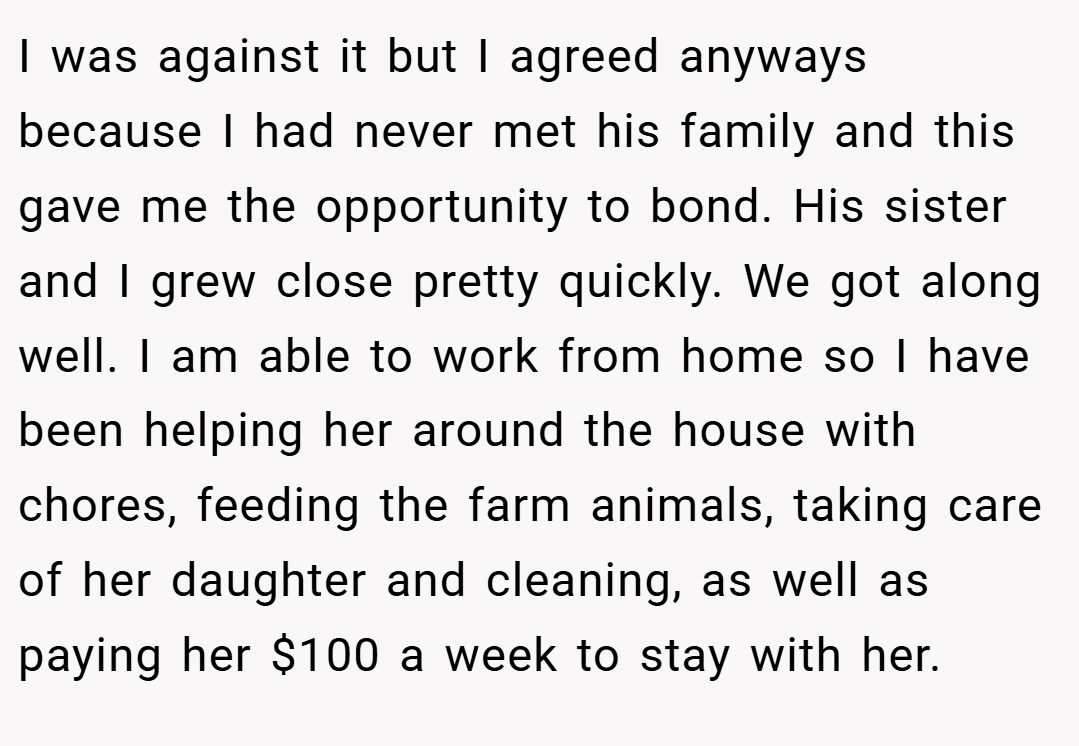 I was against it but I agreed anyways because I had never met his family and this gave me the opportunity to bond. His sister and I grew close pretty quickly. We got along well. I am able to work from home so I have been helping her around the house with chores, feeding the farm animals, taking care of her daughter and cleaning, as well as paying her $100 a week to stay with her.