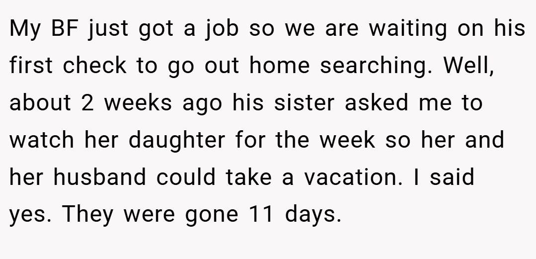 My BF just got a job so we are waiting on his first check to go out home searching. Well, about 2 weeks ago his sister asked me to watch her daughter for the week so her and her husband could take a vacation. I said yes. They were gone 11 days.